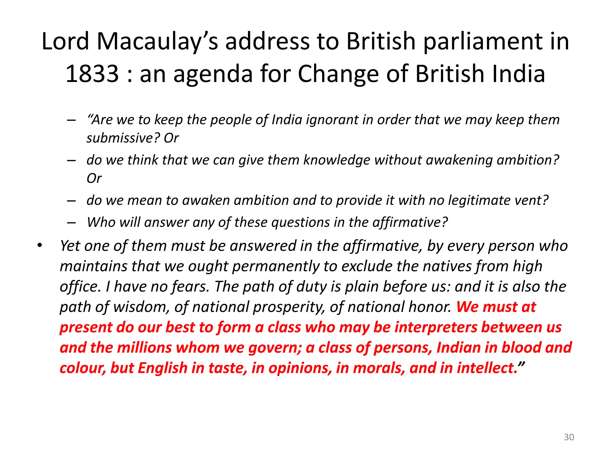 Lord Macaulay’s address to British parliament in
1833 : an agenda for Change of British India
– “Are we to keep the people of India ignorant in order that we may keep them
submissive? Or
– do we think that we can give them knowledge without awakening ambition?
Or
– do we mean to awaken ambition and to provide it with no legitimate vent?
– Who will answer any of these questions in the affirmative?

• Yet one of them must be answered in the affirmative, by every person who
maintains that we ought permanently to exclude the natives from high
office. I have no fears. The path of duty is plain before us: and it is also the
path of wisdom, of national prosperity, of national honor. We must at
present do our best to form a class who may be interpreters between us
and the millions whom we govern; a class of persons, Indian in blood and
colour, but English in taste, in opinions, in morals, and in intellect.”

30

 