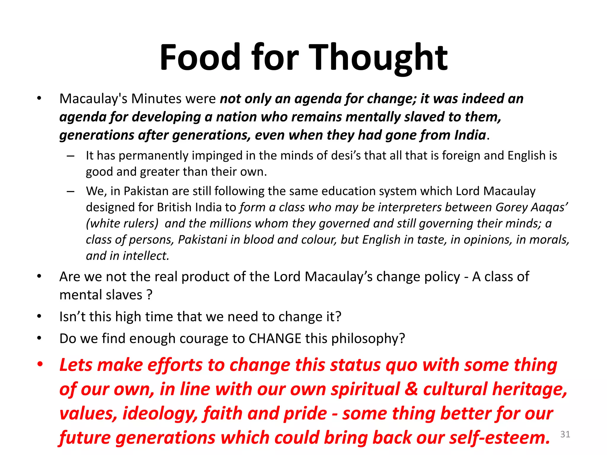 Food for Thought
•

Macaulay's Minutes were not only an agenda for change; it was indeed an
agenda for developing a nation who remains mentally slaved to them,
generations after generations, even when they had gone from India.
– It has permanently impinged in the minds of desi’s that all that is foreign and English is
good and greater than their own.
– We, in Pakistan are still following the same education system which Lord Macaulay
designed for British India to form a class who may be interpreters between Gorey Aaqas’
(white rulers) and the millions whom they governed and still governing their minds; a
class of persons, Pakistani in blood and colour, but English in taste, in opinions, in morals,
and in intellect.

•
•
•

Are we not the real product of the Lord Macaulay’s change policy - A class of
mental slaves ?
Isn’t this high time that we need to change it?
Do we find enough courage to CHANGE this philosophy?

• Lets make efforts to change this status quo with some thing
of our own, in line with our own spiritual & cultural heritage,
values, ideology, faith and pride - some thing better for our
future generations which could bring back our self-esteem. 31

 