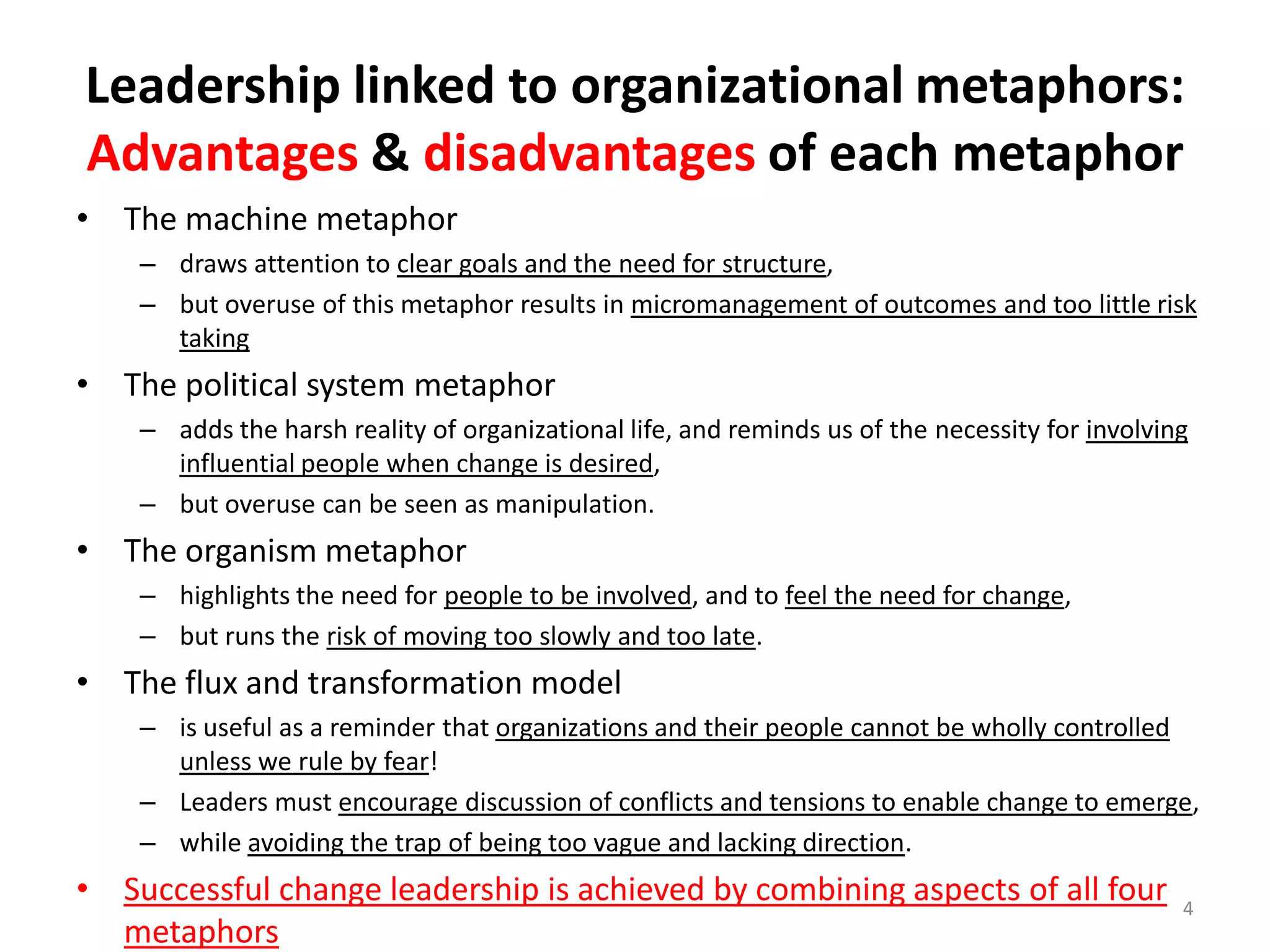 Leadership linked to organizational metaphors:
Advantages & disadvantages of each metaphor
• The machine metaphor
– draws attention to clear goals and the need for structure,
– but overuse of this metaphor results in micromanagement of outcomes and too little risk
taking

• The political system metaphor
– adds the harsh reality of organizational life, and reminds us of the necessity for involving
influential people when change is desired,
– but overuse can be seen as manipulation.

• The organism metaphor
– highlights the need for people to be involved, and to feel the need for change,
– but runs the risk of moving too slowly and too late.

• The flux and transformation model
– is useful as a reminder that organizations and their people cannot be wholly controlled
unless we rule by fear!
– Leaders must encourage discussion of conflicts and tensions to enable change to emerge,
– while avoiding the trap of being too vague and lacking direction.

• Successful change leadership is achieved by combining aspects of all four
metaphors

4

 