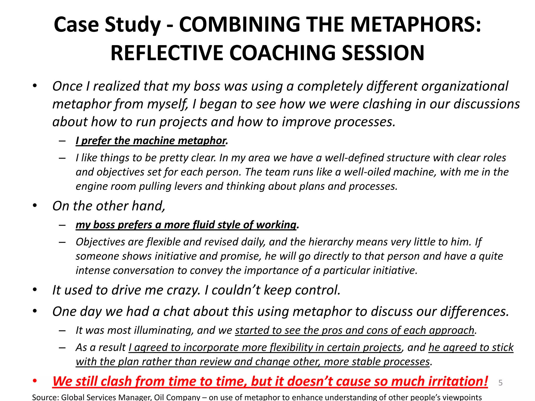 Case Study - COMBINING THE METAPHORS:
REFLECTIVE COACHING SESSION
• Once I realized that my boss was using a completely different organizational
metaphor from myself, I began to see how we were clashing in our discussions
about how to run projects and how to improve processes.
– I prefer the machine metaphor.
– I like things to be pretty clear. In my area we have a well-defined structure with clear roles
and objectives set for each person. The team runs like a well-oiled machine, with me in the
engine room pulling levers and thinking about plans and processes.

• On the other hand,
– my boss prefers a more fluid style of working.
– Objectives are flexible and revised daily, and the hierarchy means very little to him. If
someone shows initiative and promise, he will go directly to that person and have a quite
intense conversation to convey the importance of a particular initiative.

• It used to drive me crazy. I couldn’t keep control.
• One day we had a chat about this using metaphor to discuss our differences.
– It was most illuminating, and we started to see the pros and cons of each approach.
– As a result I agreed to incorporate more flexibility in certain projects, and he agreed to stick
with the plan rather than review and change other, more stable processes.

• We still clash from time to time, but it doesn’t cause so much irritation!
Source: Global Services Manager, Oil Company – on use of metaphor to enhance understanding of other people’s viewpoints

5

 