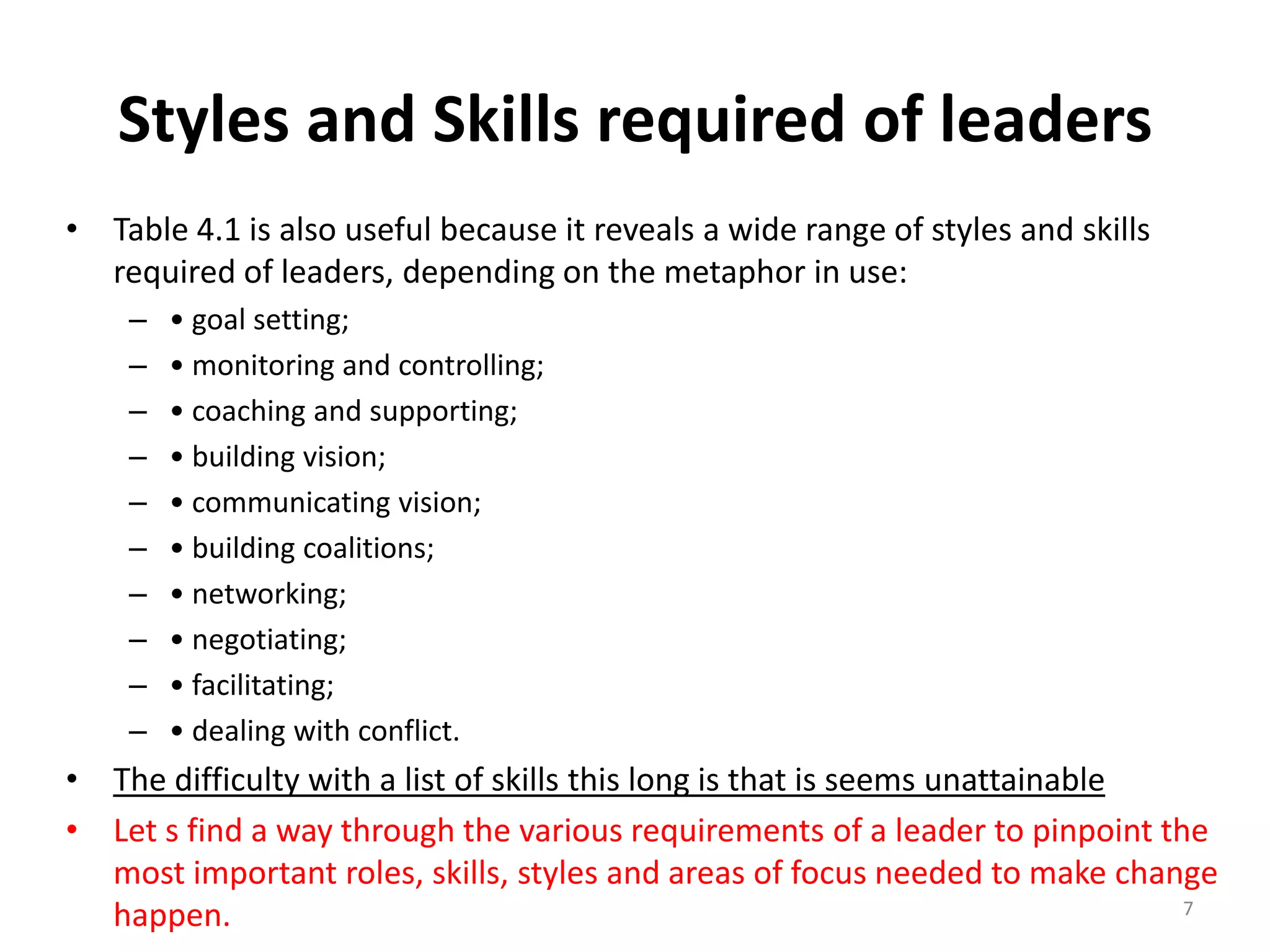Styles and Skills required of leaders
• Table 4.1 is also useful because it reveals a wide range of styles and skills
required of leaders, depending on the metaphor in use:
–
–
–
–
–
–
–
–
–
–

• goal setting;
• monitoring and controlling;
• coaching and supporting;
• building vision;
• communicating vision;
• building coalitions;
• networking;
• negotiating;
• facilitating;
• dealing with conflict.

• The difficulty with a list of skills this long is that is seems unattainable
• Let s find a way through the various requirements of a leader to pinpoint the
most important roles, skills, styles and areas of focus needed to make change
7
happen.

 