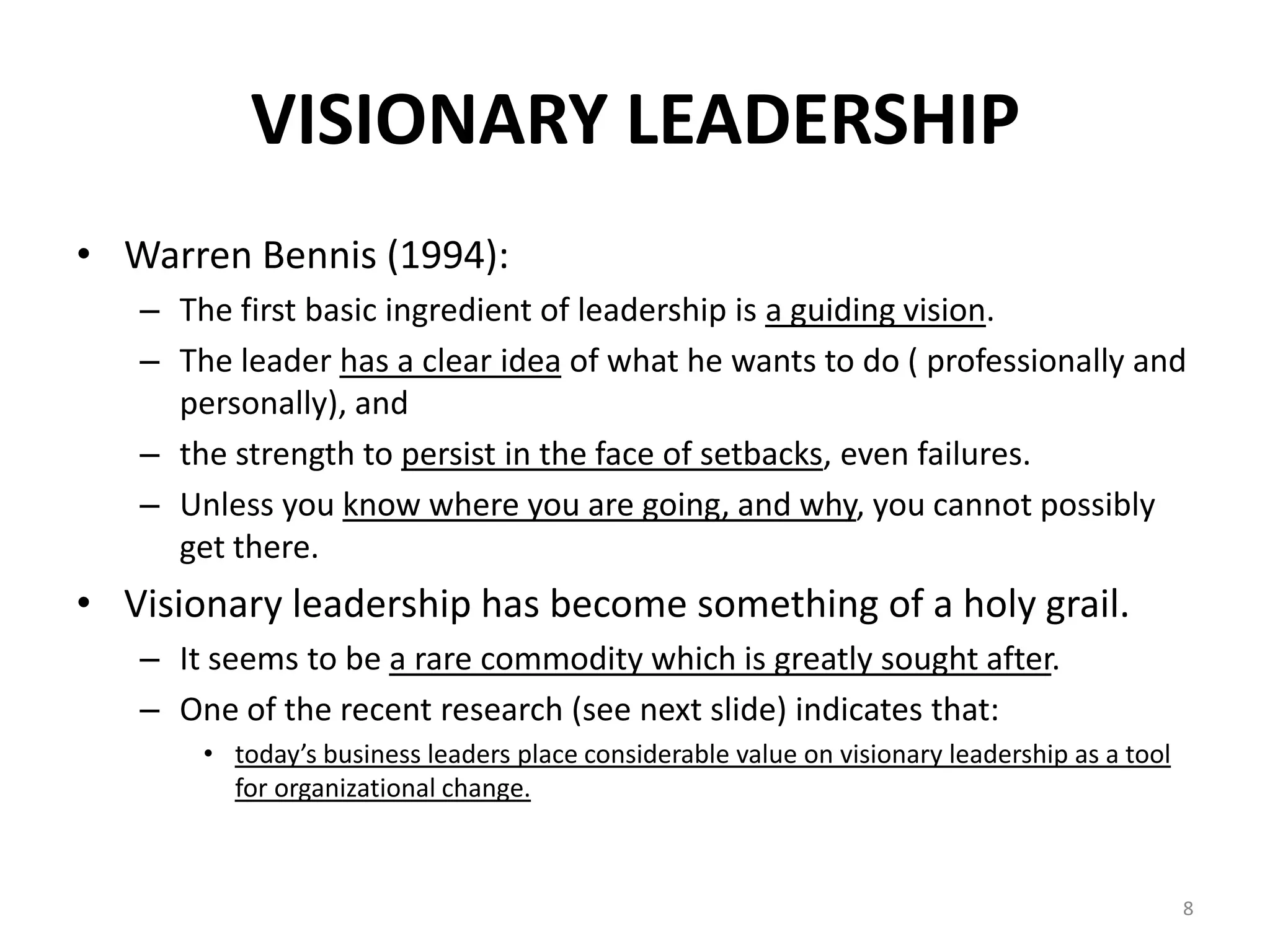 VISIONARY LEADERSHIP
• Warren Bennis (1994):
– The first basic ingredient of leadership is a guiding vision.
– The leader has a clear idea of what he wants to do ( professionally and
personally), and
– the strength to persist in the face of setbacks, even failures.
– Unless you know where you are going, and why, you cannot possibly
get there.

• Visionary leadership has become something of a holy grail.
– It seems to be a rare commodity which is greatly sought after.
– One of the recent research (see next slide) indicates that:
• today’s business leaders place considerable value on visionary leadership as a tool
for organizational change.

8

 