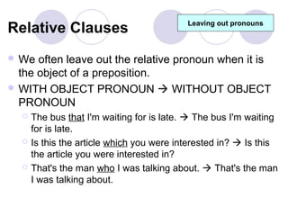 Relative Clauses                           Leaving out pronouns



 We  often leave out the relative pronoun when it is
  the object of a preposition.
 WITH OBJECT PRONOUN  WITHOUT OBJECT
  PRONOUN
     The bus that I'm waiting for is late.  The bus I'm waiting
      for is late.
     Is this the article which you were interested in?  Is this
      the article you were interested in?
     That's the man who I was talking about.  That's the man
      I was talking about.
 