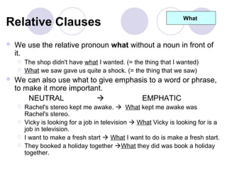 Relative Clauses                                                   What



   We use the relative pronoun what without a noun in front of
    it.
       The shop didn't have what I wanted. (= the thing that I wanted)
       What we saw gave us quite a shock. (= the thing that we saw)
   We can also use what to give emphasis to a word or phrase,
    to make it more important.
        NEUTRAL                       EMPHATIC
       Rachel's stereo kept me awake.  What kept me awake was
        Rachel's stereo.
       Vicky is looking for a job in television  What Vicky is looking for is a
        job in television.
       I want to make a fresh start  What I want to do is make a fresh start.
       They booked a holiday together What they did was book a holiday
        together.
 