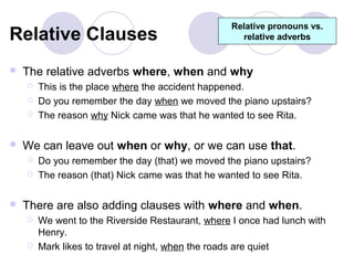 Relative pronouns vs.
Relative Clauses                                     relative adverbs


   The relative adverbs where, when and why
       This is the place where the accident happened.
       Do you remember the day when we moved the piano upstairs?
       The reason why Nick came was that he wanted to see Rita.

   We can leave out when or why, or we can use that.
       Do you remember the day (that) we moved the piano upstairs?
       The reason (that) Nick came was that he wanted to see Rita.

   There are also adding clauses with where and when.
       We went to the Riverside Restaurant, where I once had lunch with
        Henry.
       Mark likes to travel at night, when the roads are quiet
 