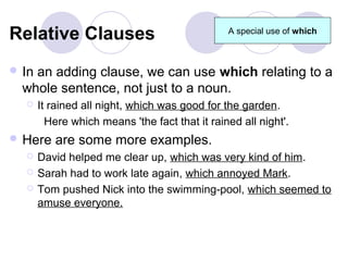 Relative Clauses                                A special use of which



 Inan adding clause, we can use which relating to a
  whole sentence, not just to a noun.
      It rained all night, which was good for the garden.
         Here which means 'the fact that it rained all night'.
 Here    are some more examples.
      David helped me clear up, which was very kind of him.
      Sarah had to work late again, which annoyed Mark.
      Tom pushed Nick into the swimming-pool, which seemed to
       amuse everyone.
 