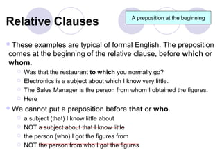 Relative Clauses                            A preposition at the beginning



Theseexamples are typical of formal English. The preposition
comes at the beginning of the relative clause, before which or
whom.
     Was that the restaurant to which you normally go?
     Electronics is a subject about which I know very little.
     The Sales Manager is the person from whom I obtained the figures.
     Here
We   cannot put a preposition before that or who.
     a subject (that) I know little about
     NOT a subject about that I know little
     the person (who) I got the figures from
     NOT the person from who I got the figures
 