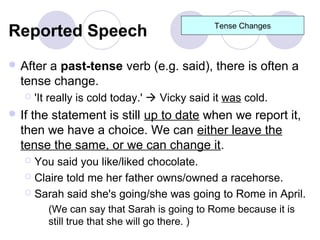 Reported Speech                                Tense Changes



 Aftera past-tense verb (e.g. said), there is often a
  tense change.
      'It really is cold today.'  Vicky said it was cold.
 Ifthe statement is still up to date when we report it,
  then we have a choice. We can either leave the
  tense the same, or we can change it.
    You said you like/liked chocolate.
    Claire told me her father owns/owned a racehorse.

    Sarah said she's going/she was going to Rome in April.

          (We can say that Sarah is going to Rome because it is
          still true that she will go there. )
 