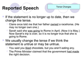 Reported Speech                                Tense Changes



 Ifthe statement is no longer up to date, then we
  change the tense.
      Claire once told me that her father owned a racehorse. (He
       may no longer own one.)
      Sarah said she was going to Rome in April. (Now it is May.)
       Now Sarah's trip is over, so it is no longer true that she is
       going to Rome.
 We  usually change the tense if we think the
  statement is untrue or may be untrue.
      You said you liked chocolate, but you aren't eating any.
      The Prime Minister claimed that the government had made
       the right decision.
 