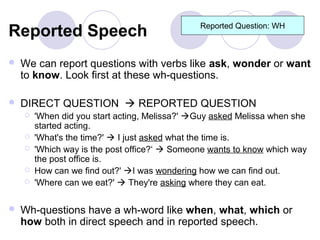 Reported Speech                                Reported Question: WH



   We can report questions with verbs like ask, wonder or want
    to know. Look first at these wh-questions.

   DIRECT QUESTION  REPORTED QUESTION
       'When did you start acting, Melissa?' Guy asked Melissa when she
        started acting.
       'What's the time?'  I just asked what the time is.
       'Which way is the post office?‘  Someone wants to know which way
        the post office is.
       How can we find out?' I was wondering how we can find out.
       'Where can we eat?'  They're asking where they can eat.

   Wh-questions have a wh-word like when, what, which or
    how both in direct speech and in reported speech.
 