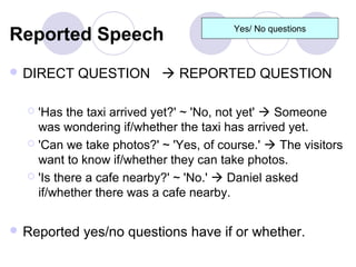 Reported Speech                        Yes/ No questions



 DIRECT   QUESTION  REPORTED QUESTION

   'Has the taxi arrived yet?' ~ 'No, not yet'  Someone
    was wondering if/whether the taxi has arrived yet.
   'Can we take photos?' ~ 'Yes, of course.'  The visitors
    want to know if/whether they can take photos.
   'Is there a cafe nearby?' ~ 'No.'  Daniel asked
    if/whether there was a cafe nearby.


 Reported   yes/no questions have if or whether.
 