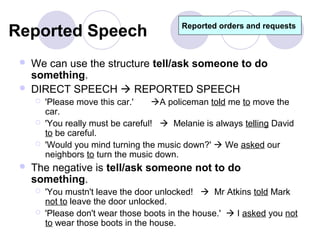 Reported Speech                            Reported orders and requests



    We can use the structure tell/ask someone to do
     something.
    DIRECT SPEECH  REPORTED SPEECH
        'Please move this car.'    A policeman told me to move the
         car.
        'You really must be careful!  Melanie is always telling David
         to be careful.
        'Would you mind turning the music down?'  We asked our
         neighbors to turn the music down.
    The negative is tell/ask someone not to do
     something.
        'You mustn't leave the door unlocked!  Mr Atkins told Mark
         not to leave the door unlocked.
        'Please don't wear those boots in the house.'  I asked you not
         to wear those boots in the house.
 