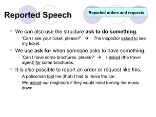 Reported Speech                           Reported orders and requests



    We can also use the structure ask to do something.
        ‘Can I see your ticket, please?'    The inspector asked to see
         my ticket.
    We use ask for when someone asks to have something.
        'Can I have some brochures, please?'      I asked (the travel
         agent) for some brochures.
    It is also possible to report an order or request like this.
        A policeman told me (that) I had to move the car.
        We asked our neighbors if they would mind turning the music
         down.
 
