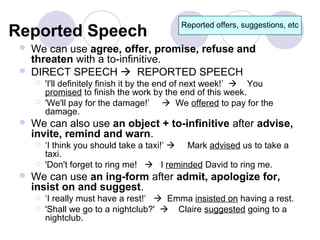 Reported offers, suggestions, etc
Reported Speech
    We can use agree, offer, promise, refuse and
     threaten with a to-infinitive.
    DIRECT SPEECH  REPORTED SPEECH
        'I'll definitely finish it by the end of next week!’  You
         promised to finish the work by the end of this week.
        'We'll pay for the damage!’  We offered to pay for the
         damage.
    We can also use an object + to-infinitive after advise,
     invite, remind and warn.
        ‘I think you should take a taxi!’  Mark advised us to take a
         taxi.
        'Don't forget to ring me!  I reminded David to ring me.
    We can use an ing-form after admit, apologize for,
     insist on and suggest.
        ‘I really must have a rest!’  Emma insisted on having a rest.
        'Shall we go to a nightclub?'  Claire suggested going to a
         nightclub.
 