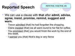 Admit that, insist that, etc
Reported Speech
 Wecan use a clause with that after admit, advise,
 agree, insist, promise, remind, suggest and
 warn.
     Trevor admitted (that) he had forgotten the shopping.
     Claire insisted (that) we all went round to her flat for coffee.
     You promised (that) you would finish the work by the end of
      this week.
     I warned you (that) Nick's dog is very fierce
 