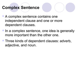 Complex Sentence
A  complex sentence contains one
  independent clause and one or more
  dependent clauses.
 In
   a complex sentence, one idea is generally
  more important than the other one.
 Three  kinds of dependent clauses: adverb,
  adjective, and noun.
 