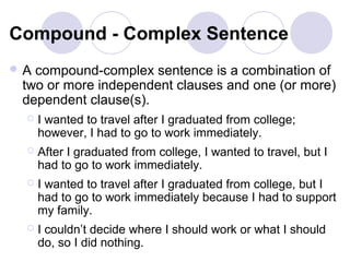 Compound - Complex Sentence
A compound-complex sentence is a combination of
 two or more independent clauses and one (or more)
 dependent clause(s).
    I wanted to travel after I graduated from college;
     however, I had to go to work immediately.
    After I graduated from college, I wanted to travel, but I
     had to go to work immediately.
    I wanted to travel after I graduated from college, but I
     had to go to work immediately because I had to support
     my family.
    I couldn’t decide where I should work or what I should
     do, so I did nothing.
 