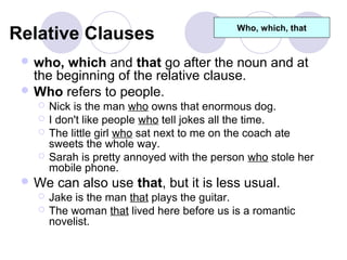 Relative Clauses                             Who, which, that


  who,  which and that go after the noun and at
   the beginning of the relative clause.
  Who refers to people.
       Nick is the man who owns that enormous dog.
       I don't like people who tell jokes all the time.
       The little girl who sat next to me on the coach ate
        sweets the whole way.
       Sarah is pretty annoyed with the person who stole her
        mobile phone.
  We can also use that, but it is less usual.
    Jake is the man that plays the guitar.
    The woman that lived here before us is a romantic
     novelist.
 