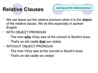 Relative Clauses                      Leaving out the relative pronoun



   We can leave out the relative pronoun when it is the object
    of the relative clause. We do this especially in spoken
    English.
   WITH OBJECT PRONOUN
      The man who Vicky saw at the concert is Sarah's boss.

      That's an old castle that we visited.

   WITHOUT OBJECT PRONOUN
      The man Vicky saw at the concert is Sarah's boss.

      That's an old castle we visited
 