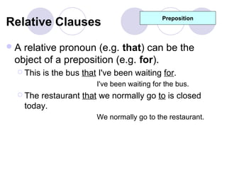 Relative Clauses                              Preposition




A relative pronoun (e.g. that) can be the
 object of a preposition (e.g. for).
  This   is the bus that I've been waiting for.
                         I've been waiting for the bus.
  The   restaurant that we normally go to is closed
     today.
                         We normally go to the restaurant.
 