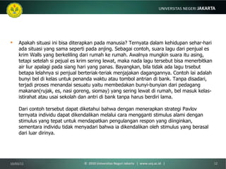 Apakah situasi ini bisa diterapkan pada manusia? Ternyata dalam kehidupan sehar-hari ada situasi yang sama seperti pada anjing. Sebagai contoh, suara lagu dari penjual es krim Walls yang berkeliling dari rumah ke rumah. Awalnya mungkin suara itu asing, tetapi setelah si pejual es krim sering lewat, maka nada lagu tersebut bisa menerbitkan air liur apalagi pada siang hari yang panas. Bayangkan, bila tidak ada lagu trsebut betapa lelahnya si penjual berteriak-teriak menjajakan dagangannya. Contoh lai adalah bunyi bel di kelas untuk penanda waktu atau tombol antrian di bank. Tanpa disadari, terjadi proses menandai sesuatu yaitu membedakan bunyi-bunyian dari pedagang makanan(rujak, es, nasi goreng, siomay) yang sering lewat di rumah, bel masuk kelas-istirahat atau usai sekolah dan antri di bank tanpa harus berdiri lama.  Dari contoh tersebut dapat diketahui bahwa dengan menerapkan strategi Pavlov ternyata individu dapat dikendalikan melalui cara mengganti stimulus alami dengan stimulus yang tepat untuk mendapatkan pengulangan respon yang diinginkan, sementara individu tidak menyadari bahwa ia dikendalikan oleh stimulus yang berasal dari luar dirinya. 10/03/11 ©  2010 Universitas Negeri Jakarta  |  www.unj.ac.id  | 