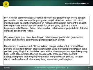B.F. Skinner berkebangsaan Amerika dikenal sebagai tokoh behavioris dengan pendekatan model instruksi langsung dan meyakini bahwa perilaku dikontrol melalui proses  operant   conditioning . Di mana seorang dapat mengontrol tingkah laku organisme melalui pemberian reinforcement yang bijaksana dalam lingkungan relatif besar. Dalam beberapa hal, pelaksanaannya jauh lebih fleksibel daripada conditioning klasik. Gaya mengajar guru dilakukan dengan beberapa pengantar dari guru secara searah dan dikontrol guru melalui pengulangan dan latihan.  Menajemen Kelas menurut Skinner adalah berupa usaha untuk memodifikasi perilaku antara lain dengan proses penguatan yaitu memberi penghargaan pada perilaku yang diinginkan dan tidak memberi imbalan apapun pada perilaku yanag tidak tepat. Operant Conditioning adalah suatu proses perilaku operant ( penguatan positif atau negatif) yang dapat mengakibatkan perilaku tersebut dapat berulang kembali atau menghilang sesuai dengan keinginan.  10/03/11 ©  2010 Universitas Negeri Jakarta  |  www.unj.ac.id  | 