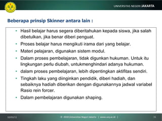 Beberapa prinsip Skinner antara lain : Hasil belajar harus segera diberitahukan kepada siswa, jika salah dibetulkan, jika benar diberi penguat. Proses belajar harus mengikuti irama dari yang belajar. Materi pelajaran, digunakan sistem modul. Dalam proses pembelajaran, tidak digunkan hukuman. Untuk itu lingkungan perlu diubah, untukmenghindari adanya hukuman. dalam proses pembelajaran, lebih dipentingkan aktifitas sendiri. Tingkah laku yang diinginkan pendidik, diberi hadiah, dan sebaiknya hadiah diberikan dengan digunakannya jadwal variabel Rasio rein forcer. Dalam pembelajaran digunakan shaping. 10/03/11 ©  2010 Universitas Negeri Jakarta  |  www.unj.ac.id  | 