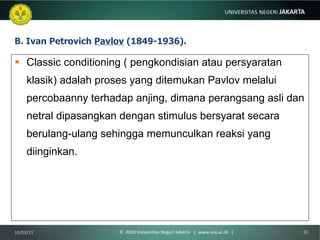 B. Ivan Petrovich  Pavlov  (1849-1936). Classic conditioning ( pengkondisian atau persyaratan klasik) adalah proses yang ditemukan Pavlov melalui percobaanny terhadap anjing, dimana perangsang asli dan netral dipasangkan dengan stimulus bersyarat secara berulang-ulang sehingga memunculkan reaksi yang diinginkan. 10/03/11 ©  2010 Universitas Negeri Jakarta  |  www.unj.ac.id  | 