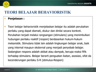 TEORI BELAJAR BEHAVIORISTIK Penjelasan : Teori belajar behavioristik menjelaskan belajar itu adalah perubahan perilaku yang dapat diamati, diukur dan dinilai secara konkret. Perubahan terjadi melalui rangsangan (stimulans) yang menimbulkan hubungan perilaku reaktif (respon) berdasarkan hukum-hukum mekanistik. Stimulans tidak lain adalah lingkungan belajar anak, baik yang internal maupun eksternal yang menjadi penyebab belajar. Sedangkan respons adalah akibat atau dampak, berupa reaksi fifik terhadap stimulans. Belajar berarti penguatan ikatan, asosiasi, sifat da kecenderungan perilaku S-R (stimulus-Respon) 10/03/11 ©  2010 Universitas Negeri Jakarta  |  www.unj.ac.id  | 