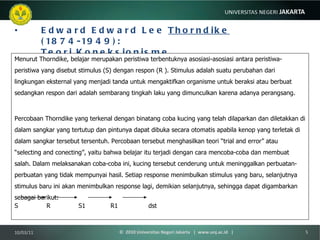 Edward Edward Lee  Thorndike  (1874-1949): Teori Koneksionisme Menurut Thorndike, belajar merupakan peristiwa terbentuknya asosiasi-asosiasi antara peristiwa-peristiwa yang disebut stimulus (S) dengan respon (R ). Stimulus adalah suatu perubahan dari lingkungan eksternal yang menjadi tanda untuk mengaktifkan organisme untuk beraksi atau berbuat sedangkan respon dari adalah sembarang tingkah laku yang dimunculkan karena adanya perangsang . Percobaan Thorndike yang terkenal dengan binatang coba kucing yang telah dilaparkan dan diletakkan di dalam sangkar yang tertutup dan pintunya dapat dibuka secara otomatis apabila kenop yang terletak di dalam sangkar tersebut tersentuh. Percobaan tersebut menghasilkan teori “trial and error” atau “selecting and conecting”, yaitu bahwa belajar itu terjadi dengan cara mencoba-coba dan membuat salah. Dalam melaksanakan coba-coba ini, kucing tersebut cenderung untuk meninggalkan perbuatan-perbuatan yang tidak mempunyai hasil. Setiap response menimbulkan stimulus yang baru, selanjutnya stimulus baru ini akan menimbulkan response lagi, demikian selanjutnya, sehingga dapat digambarkan sebagai berikut: S  R S1 R1   dst 10/03/11 ©  2010 Universitas Negeri Jakarta  |  www.unj.ac.id  | 