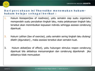 Dari percobaan ini Thorndike menemukan hukum-hukum belajar sebagai berikut : Hukum Kesiapan(law of readiness), yaitu semakin siap suatu organisme memperoleh suatu perubahan tingkah laku, maka pelaksanaan tingkah laku tersebut akan menimbulkan kepuasan individu sehingga asosiasi cenderung diperkuat. Hukum Latihan (law of exercise), yaitu semakin sering tingkah laku diulang/ dilatih (digunakan) , maka asosiasi tersebut akan semakin kuat. 3.  Hukum akibat(law of effect), yaitu hubungan stimulus respon cenderung diperkuat bila akibatnya menyenangkan dan cenderung diperlemah  jika akibatnya tidak memuaskan   10/03/11 ©  2010 Universitas Negeri Jakarta  |  www.unj.ac.id  | 