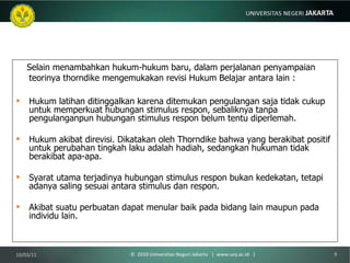 Selain menambahkan hukum-hukum baru, dalam perjalanan penyampaian teorinya thorndike mengemukakan revisi Hukum Belajar antara lain : Hukum latihan ditinggalkan karena ditemukan pengulangan saja tidak cukup untuk memperkuat hubungan stimulus respon, sebaliknya tanpa pengulanganpun hubungan stimulus respon belum tentu diperlemah. Hukum akibat direvisi. Dikatakan oleh Thorndike bahwa yang berakibat positif untuk perubahan tingkah laku adalah hadiah, sedangkan hukuman tidak berakibat apa-apa. Syarat utama terjadinya hubungan stimulus respon bukan kedekatan, tetapi adanya saling sesuai antara stimulus dan respon. Akibat suatu perbuatan dapat menular baik pada bidang lain maupun pada individu lain. 10/03/11 ©  2010 Universitas Negeri Jakarta  |  www.unj.ac.id  | 