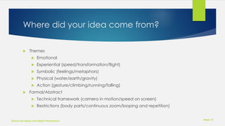 Where did your idea come from?
 Themes
 Emotional
 Experiential (speed/transformation/flight)
 Symbolic (feelings/metaphors)
 Physical (water/earth/gravity)
 Action (gesture/climbing/running/falling)
 Formal/Abstract
 Technical framework (camera in motion/speed on screen)
 Restrictions (body parts/continuous zoom/looping and repetition)
Week 12
Dance Technique and Digital Performance
 