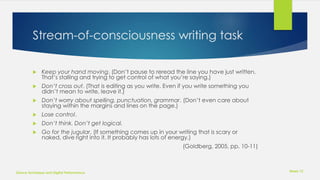 Stream-of-consciousness writing task
 Keep your hand moving. (Don’t pause to reread the line you have just written.
That’s stalling and trying to get control of what you’re saying.)
 Don’t cross out. (That is editing as you write. Even if you write something you
didn’t mean to write, leave it.)
 Don’t worry about spelling, punctuation, grammar. (Don’t even care about
staying within the margins and lines on the page.)
 Lose control.
 Don’t think. Don’t get logical.
 Go for the jugular. (If something comes up in your writing that is scary or
naked, dive right into it. It probably has lots of energy.)
(Goldberg, 2005, pp. 10-11)
Week 12
Dance Technique and Digital Performance
 