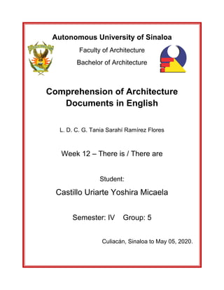 Autonomous University of Sinaloa
Faculty of Architecture
Bachelor of Architecture
Comprehension of Architecture
Documents in English
L. D. C. G. Tania Sarahí Ramírez Flores
Week 12 – There is / There are
Student:
Castillo Uriarte Yoshira Micaela
Semester: IV Group: 5
Culiacán, Sinaloa to May 05, 2020.
 