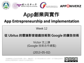 App創業與實作
本授權條款允許使用者重製、散布、傳輸著作，但不得為商業目的之使用，亦不得修改該著作。
使用時必須按照著作人指定的方式表彰其姓名。
App Entrepreneurship and implementation
Week 12
從 Ubitus 的雲端影音遊戲技術到 Google 的廣告技術
Victor 沈上謙
(Google 技術合作總監)
(2013-05-02)
 