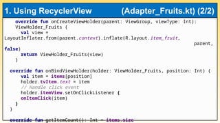 override fun onCreateViewHolder(parent: ViewGroup, viewType: Int):
ViewHolder_Fruits {
val view =
LayoutInflater.from(parent.context).inflate(R.layout.item_fruit,
parent,
false)
return ViewHolder_Fruits(view)
}
override fun onBindViewHolder(holder: ViewHolder_Fruits, position: Int) {
val item = items[position]
holder.tvItem.text = item
// Handle click event
holder.itemView.setOnClickListener {
onItemClick(item)
}
}
override fun getItemCount(): Int = items.size
1. Using RecyclerView (Adapter_Fruits.kt) (2/2)
 