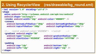 <?xml version="1.0" encoding="utf-8"?>
<shape
xmlns:android="http://schemas.android.com/apk/res/android"
android:shape="rectangle">
<stroke android:width="2dp" android:color="#0000FF" />
<corners
android:bottomLeftRadius="10dp" android:bottomRightRadius="10dp"
android:topLeftRadius="10dp" android:topRightRadius="10dp"/>
<!-- <solid android:color="#92D050"> </solid> -->
<gradient android:angle="90"
android:type="linear" android:gradientRadius="200"
android:startColor="#92D050" android:endColor="#ffff00" />
<padding
android:top="1dp" android:bottom="1dp"
android:left="1dp" android:right="1dp" />
</shape>
2. Using RecyclerView (res/drawable/bg_round.xml)
 