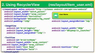 <LinearLayout xmlns:android="http://schemas.android.com/apk/res/android"
android:layout_width="match_parent"
android:layout_height="wrap_content"
android:orientation="horizontal"
android:background="@drawable/bg_round"
android:padding="12dp" android:layout_marginBottom="5dp">
<ImageView
android:id="@+id/imgUser" android:layout_width="50dp"
android:layout_height="50dp" android:src="@mipmap/ic_launcher"
android:layout_marginEnd="12dp"/>
<TextView
android:id="@+id/txtName"
android:layout_width="wrap_content"
android:layout_height="wrap_content"
android:text="User Name" android:textSize="18sp"
android:textStyle="bold"/>
</LinearLayout>
2. Using RecyclerView (res/layout/item_user.xml)
 