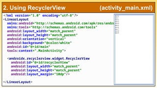 <?xml version="1.0" encoding="utf-8"?>
<LinearLayout
xmlns:android="http://schemas.android.com/apk/res/android"
xmlns:tools="http://schemas.android.com/tools"
android:layout_width="match_parent"
android:layout_height="match_parent"
android:orientation="vertical"
android:background="@color/white"
android:id="@+id/main"
tools:context=".MainActivity">
<androidx.recyclerview.widget.RecyclerView
android:id="@+id/recyclerView"
android:layout_width="match_parent"
android:layout_height="match_parent"
android:layout_margin="10dp"/>
</LinearLayout>
2. Using RecyclerView (activity_main.xml)
 