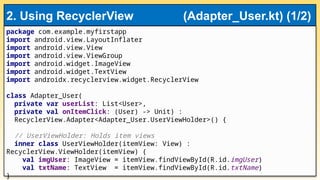 package com.example.myfirstapp
import android.view.LayoutInflater
import android.view.View
import android.view.ViewGroup
import android.widget.ImageView
import android.widget.TextView
import androidx.recyclerview.widget.RecyclerView
class Adapter_User(
private var userList: List<User>,
private val onItemClick: (User) -> Unit) :
RecyclerView.Adapter<Adapter_User.UserViewHolder>() {
// UserViewHolder: Holds item views
inner class UserViewHolder(itemView: View) :
RecyclerView.ViewHolder(itemView) {
val imgUser: ImageView = itemView.findViewById(R.id.imgUser)
val txtName: TextView = itemView.findViewById(R.id.txtName)
}
2. Using RecyclerView (Adapter_User.kt) (1/2)
 