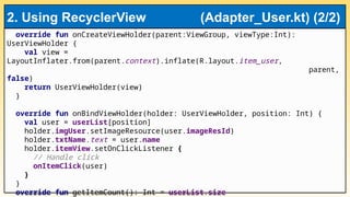 override fun onCreateViewHolder(parent:ViewGroup, viewType:Int):
UserViewHolder {
val view =
LayoutInflater.from(parent.context).inflate(R.layout.item_user,
parent,
false)
return UserViewHolder(view)
}
override fun onBindViewHolder(holder: UserViewHolder, position: Int) {
val user = userList[position]
holder.imgUser.setImageResource(user.imageResId)
holder.txtName.text = user.name
holder.itemView.setOnClickListener {
// Handle click
onItemClick(user)
}
}
override fun getItemCount(): Int = userList.size
2. Using RecyclerView (Adapter_User.kt) (2/2)
 