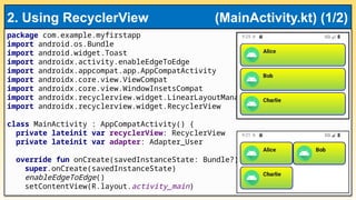 package com.example.myfirstapp
import android.os.Bundle
import android.widget.Toast
import androidx.activity.enableEdgeToEdge
import androidx.appcompat.app.AppCompatActivity
import androidx.core.view.ViewCompat
import androidx.core.view.WindowInsetsCompat
import androidx.recyclerview.widget.LinearLayoutManager
import androidx.recyclerview.widget.RecyclerView
class MainActivity : AppCompatActivity() {
private lateinit var recyclerView: RecyclerView
private lateinit var adapter: Adapter_User
override fun onCreate(savedInstanceState: Bundle?) {
super.onCreate(savedInstanceState)
enableEdgeToEdge()
setContentView(R.layout.activity_main)
2. Using RecyclerView (MainActivity.kt) (1/2)
 