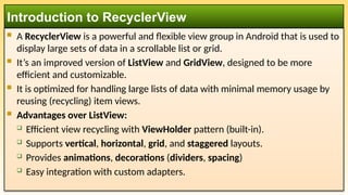 Introduction to RecyclerView
 A RecyclerView is a powerful and flexible view group in Android that is used to
display large sets of data in a scrollable list or grid.
 It’s an improved version of ListView and GridView, designed to be more
efficient and customizable.
 It is optimized for handling large lists of data with minimal memory usage by
reusing (recycling) item views.
 Advantages over ListView:
 Efficient view recycling with ViewHolder pattern (built-in).
 Supports vertical, horizontal, grid, and staggered layouts.
 Provides animations, decorations (dividers, spacing)
 Easy integration with custom adapters.
 