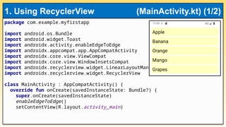 package com.example.myfirstapp
import android.os.Bundle
import android.widget.Toast
import androidx.activity.enableEdgeToEdge
import androidx.appcompat.app.AppCompatActivity
import androidx.core.view.ViewCompat
import androidx.core.view.WindowInsetsCompat
import androidx.recyclerview.widget.LinearLayoutManager
import androidx.recyclerview.widget.RecyclerView
class MainActivity : AppCompatActivity() {
override fun onCreate(savedInstanceState: Bundle?) {
super.onCreate(savedInstanceState)
enableEdgeToEdge()
setContentView(R.layout.activity_main)
1. Using RecyclerView (MainActivity.kt) (1/2)
 