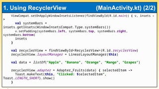 ViewCompat.setOnApplyWindowInsetsListener(findViewById(R.id.main)) { v, insets -
>
val systemBars =
insets.getInsets(WindowInsetsCompat.Type.systemBars())
v.setPadding(systemBars.left, systemBars.top, systemBars.right,
systemBars.bottom)
insets
}
val recyclerView = findViewById<RecyclerView>(R.id.recyclerView)
recyclerView.layoutManager = LinearLayoutManager(this)
val data = listOf("Apple", "Banana", "Orange", "Mango", "Grapes")
recyclerView.adapter = Adapter_Fruits(data) { selectedItem ->
Toast.makeText(this, "Clicked: $selectedItem",
Toast.LENGTH_SHORT).show()
}
1. Using RecyclerView (MainActivity.kt) (2/2)
 