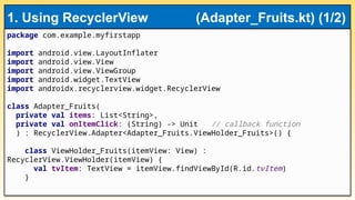 package com.example.myfirstapp
import android.view.LayoutInflater
import android.view.View
import android.view.ViewGroup
import android.widget.TextView
import androidx.recyclerview.widget.RecyclerView
class Adapter_Fruits(
private val items: List<String>,
private val onItemClick: (String) -> Unit // callback function
) : RecyclerView.Adapter<Adapter_Fruits.ViewHolder_Fruits>() {
class ViewHolder_Fruits(itemView: View) :
RecyclerView.ViewHolder(itemView) {
val tvItem: TextView = itemView.findViewById(R.id.tvItem)
}
1. Using RecyclerView (Adapter_Fruits.kt) (1/2)
 