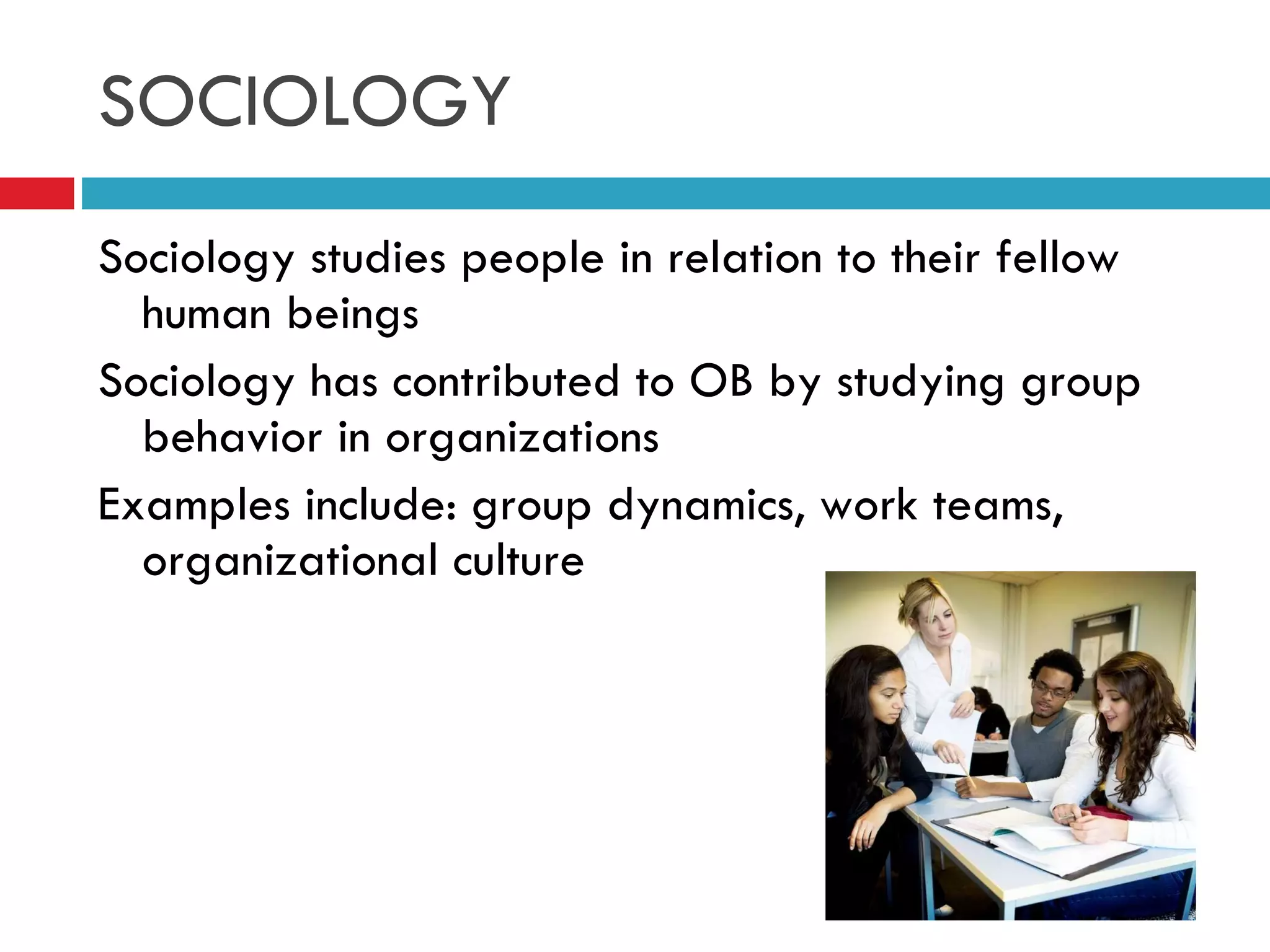 SOCIOLOGY Sociology studies people in relation to their fellow human beings Sociology has contributed to OB by studying group behavior in organizations Examples include: group dynamics, work teams, organizational culture 