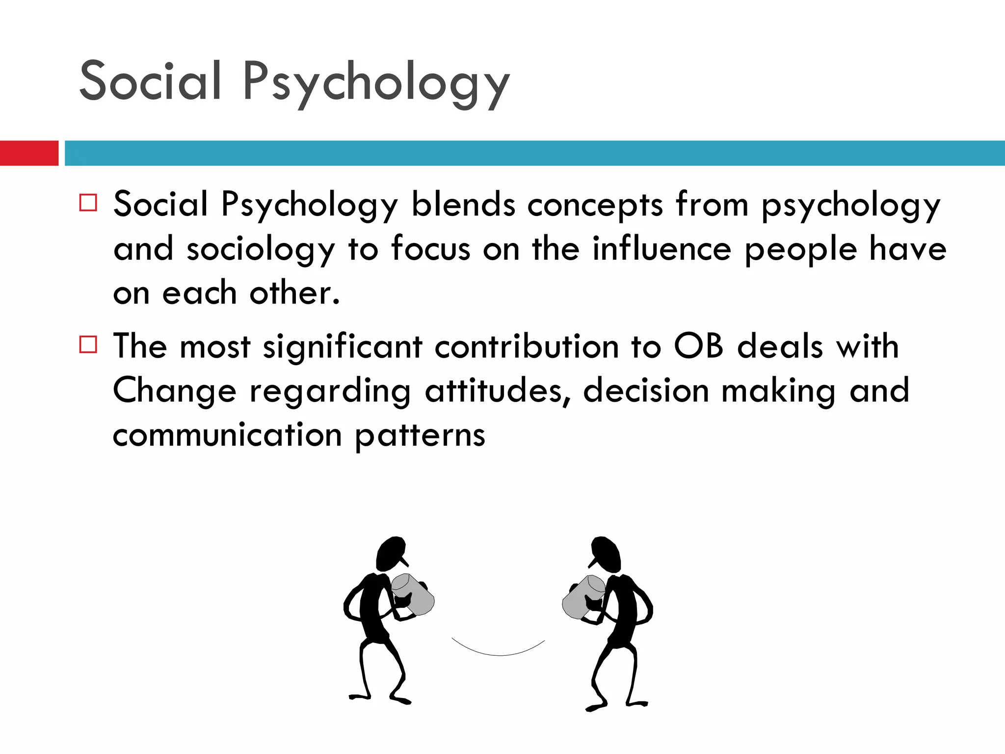 Social Psychology Social Psychology blends concepts from psychology and sociology to focus on the influence people have on each other. The most significant contribution to OB deals with Change regarding attitudes, decision making and communication patterns 
