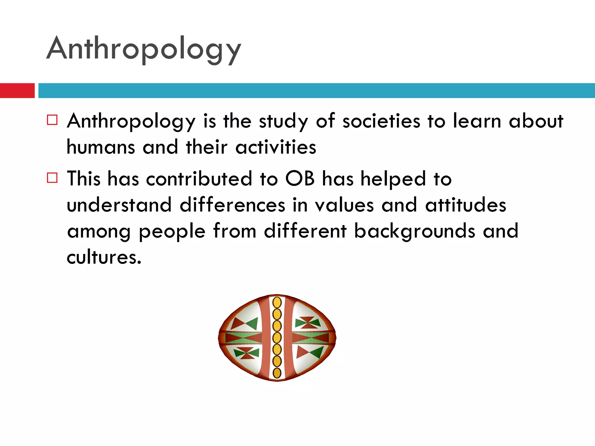 Anthropology Anthropology is the study of societies to learn about humans and their activities This has contributed to OB has helped to understand differences in values and attitudes among people from different backgrounds and cultures. 